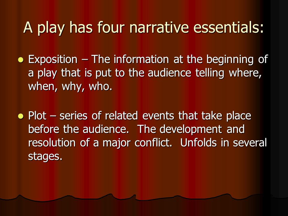 A play has four narrative essentials: Exposition – The information at the beginning of a play that is put to the audience telling where, when, why, who.