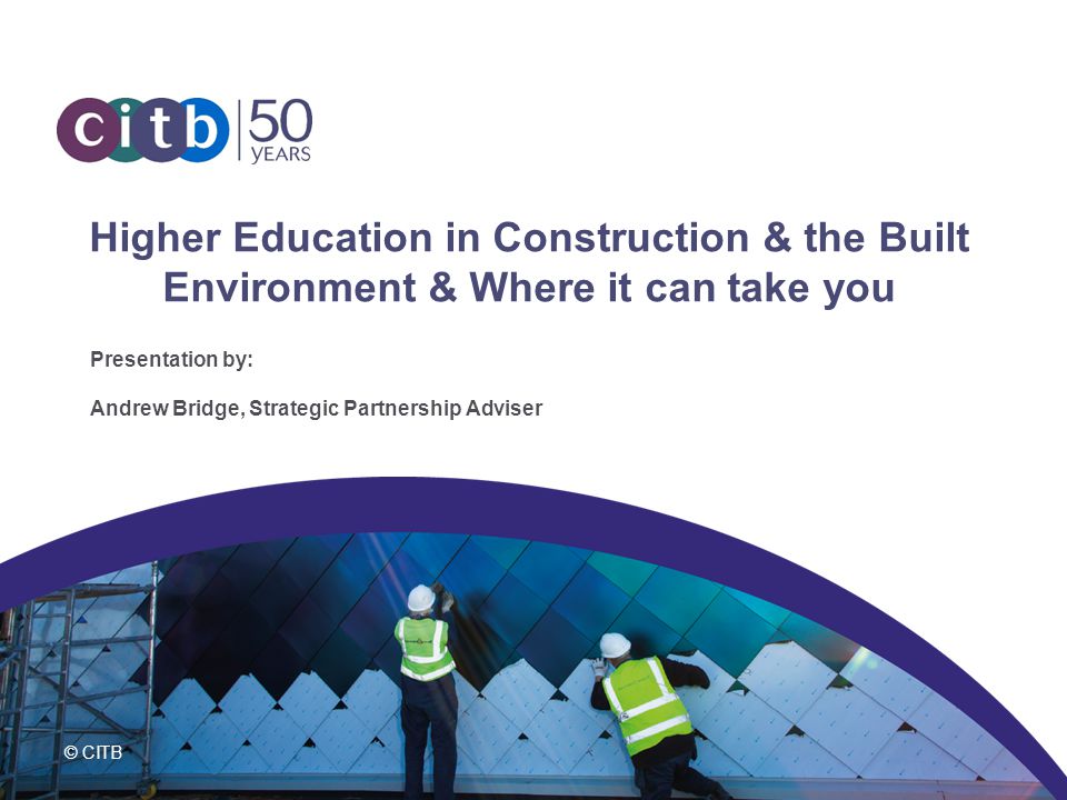 © CITB Higher Education in Construction & the Built Environment & Where it can take you Presentation by: Andrew Bridge, Strategic Partnership Adviser