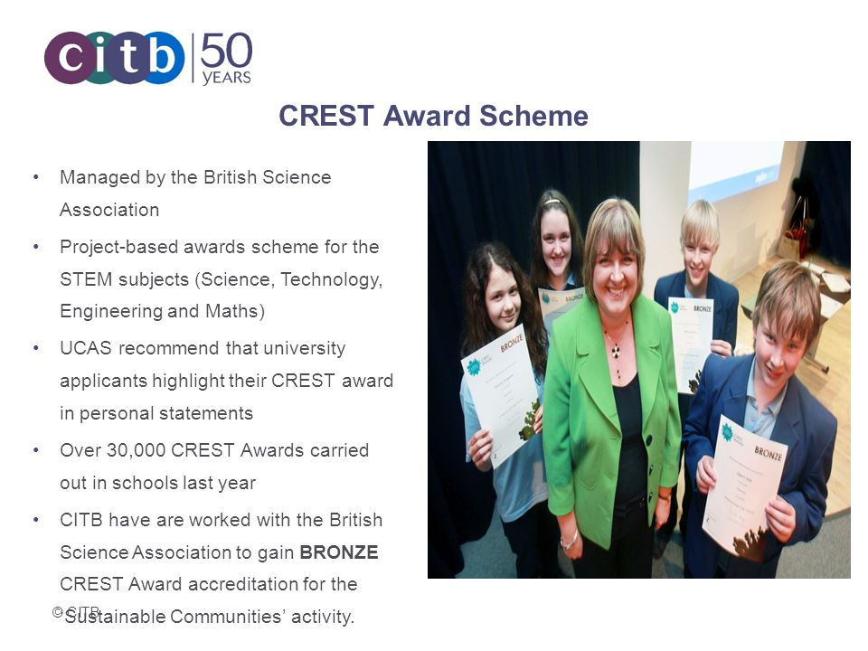 CREST Award Scheme Managed by the British Science Association Project-based awards scheme for the STEM subjects (Science, Technology, Engineering and Maths) UCAS recommend that university applicants highlight their CREST award in personal statements Over 30,000 CREST Awards carried out in schools last year CITB have are worked with the British Science Association to gain BRONZE CREST Award accreditation for the ‘Sustainable Communities’ activity.