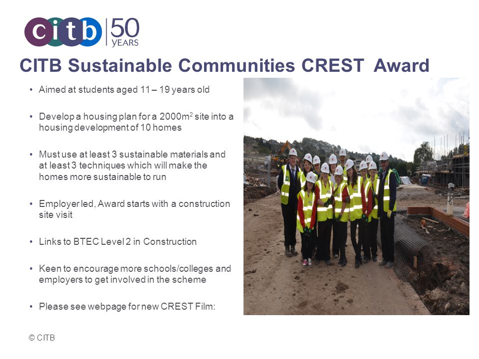 © CITB CITB Sustainable Communities CREST Award Aimed at students aged 11 – 19 years old Develop a housing plan for a 2000m 2 site into a housing development of 10 homes Must use at least 3 sustainable materials and at least 3 techniques which will make the homes more sustainable to run Employer led, Award starts with a construction site visit Links to BTEC Level 2 in Construction Keen to encourage more schools/colleges and employers to get involved in the scheme Please see webpage for new CREST Film: