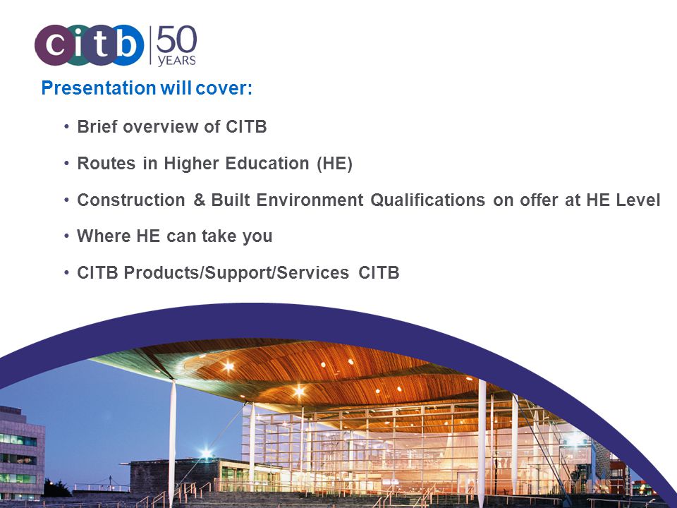 © CITB Presentation will cover: Brief overview of CITB Routes in Higher Education (HE) Construction & Built Environment Qualifications on offer at HE Level Where HE can take you CITB Products/Support/Services CITB