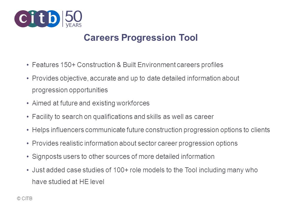 © CITB Careers Progression Tool Features 150+ Construction & Built Environment careers profiles Provides objective, accurate and up to date detailed information about progression opportunities Aimed at future and existing workforces Facility to search on qualifications and skills as well as career Helps influencers communicate future construction progression options to clients Provides realistic information about sector career progression options Signposts users to other sources of more detailed information Just added case studies of 100+ role models to the Tool including many who have studied at HE level