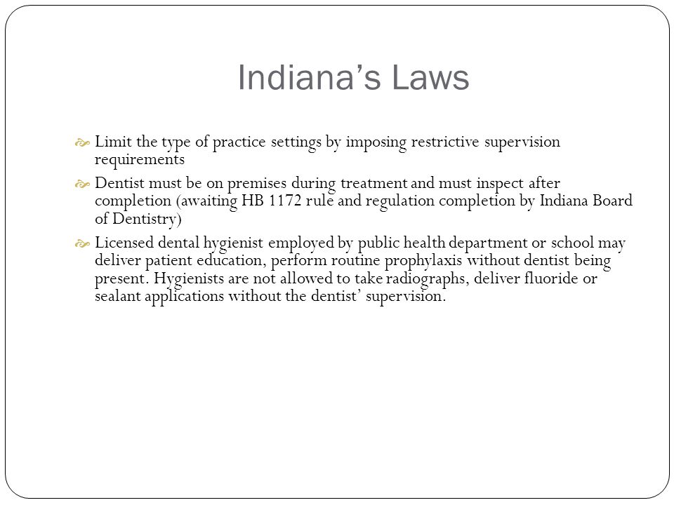 Indiana’s Laws  Limit the type of practice settings by imposing restrictive supervision requirements  Dentist must be on premises during treatment and must inspect after completion (awaiting HB 1172 rule and regulation completion by Indiana Board of Dentistry)  Licensed dental hygienist employed by public health department or school may deliver patient education, perform routine prophylaxis without dentist being present.