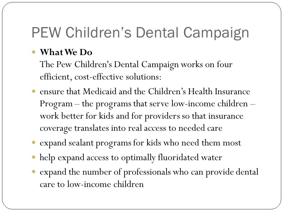 PEW Children’s Dental Campaign What We Do The Pew Children s Dental Campaign works on four efficient, cost-effective solutions: ensure that Medicaid and the Children’s Health Insurance Program – the programs that serve low-income children – work better for kids and for providers so that insurance coverage translates into real access to needed care expand sealant programs for kids who need them most help expand access to optimally fluoridated water expand the number of professionals who can provide dental care to low-income children