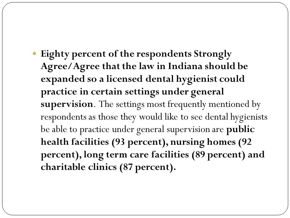 Eighty percent of the respondents Strongly Agree/Agree that the law in Indiana should be expanded so a licensed dental hygienist could practice in certain settings under general supervision.