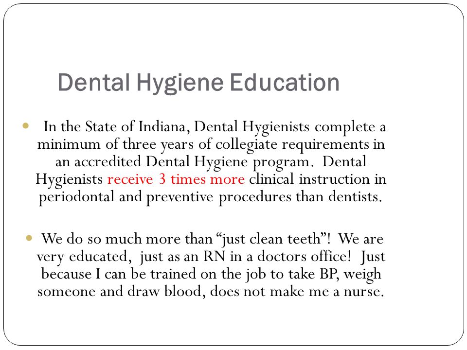 Dental Hygiene Education In the State of Indiana, Dental Hygienists complete a minimum of three years of collegiate requirements in an accredited Dental Hygiene program.