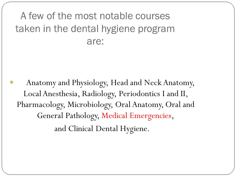 A few of the most notable courses taken in the dental hygiene program are: Anatomy and Physiology, Head and Neck Anatomy, Local Anesthesia, Radiology, Periodontics I and II, Pharmacology, Microbiology, Oral Anatomy, Oral and General Pathology, Medical Emergencies, and Clinical Dental Hygiene.