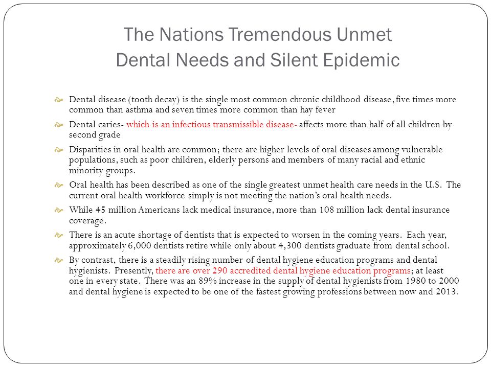 The Nations Tremendous Unmet Dental Needs and Silent Epidemic  Dental disease (tooth decay) is the single most common chronic childhood disease, five times more common than asthma and seven times more common than hay fever  Dental caries- which is an infectious transmissible disease- affects more than half of all children by second grade  Disparities in oral health are common; there are higher levels of oral diseases among vulnerable populations, such as poor children, elderly persons and members of many racial and ethnic minority groups.