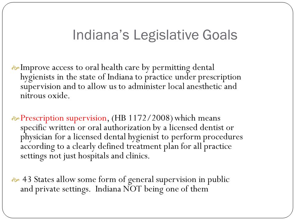 Indiana’s Legislative Goals  Improve access to oral health care by permitting dental hygienists in the state of Indiana to practice under prescription supervision and to allow us to administer local anesthetic and nitrous oxide.