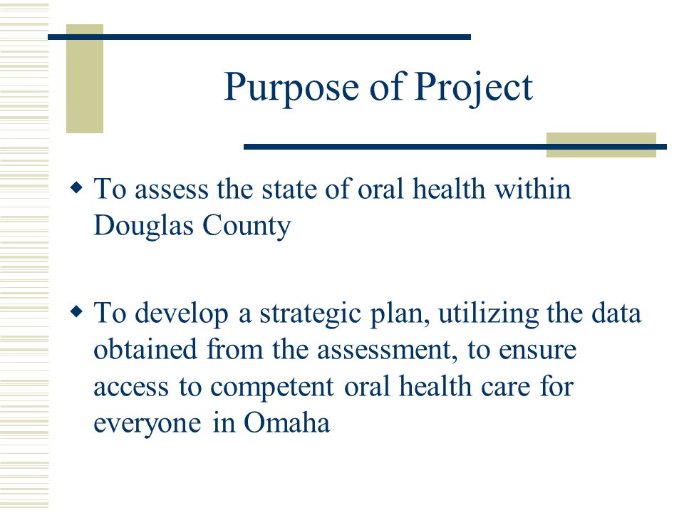 Purpose of Project  To assess the state of oral health within Douglas County  To develop a strategic plan, utilizing the data obtained from the assessment, to ensure access to competent oral health care for everyone in Omaha