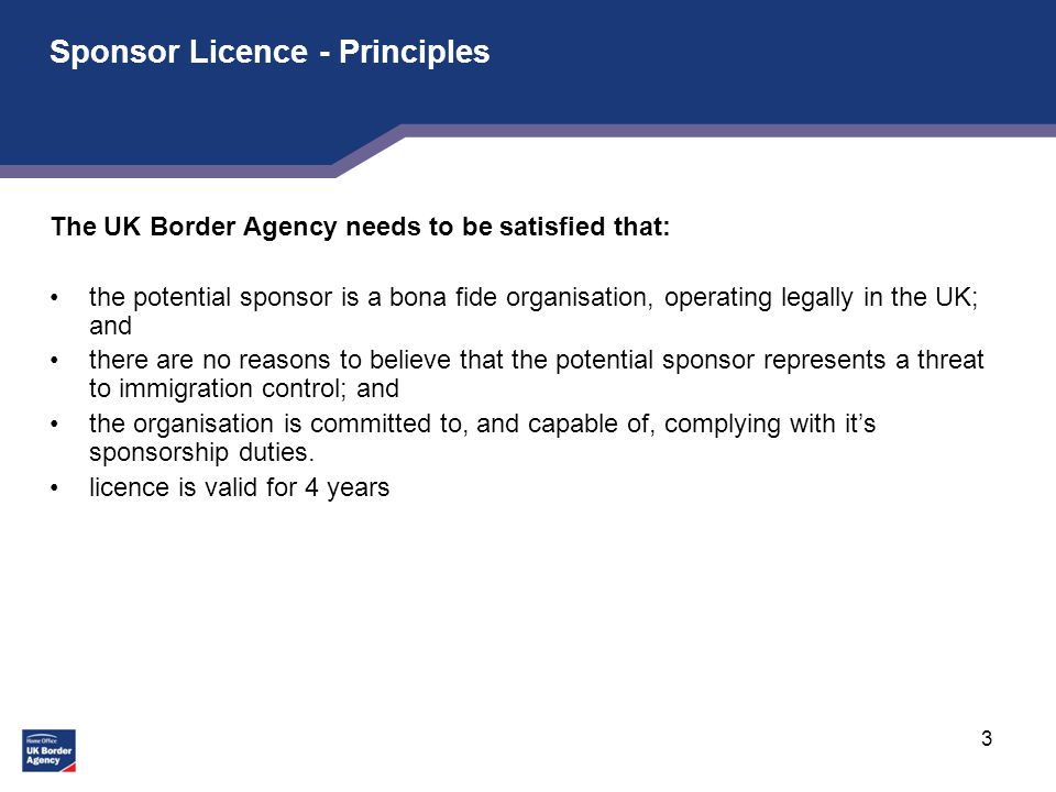 3 Sponsor Licence - Principles The UK Border Agency needs to be satisfied that: the potential sponsor is a bona fide organisation, operating legally in the UK; and there are no reasons to believe that the potential sponsor represents a threat to immigration control; and the organisation is committed to, and capable of, complying with it’s sponsorship duties.