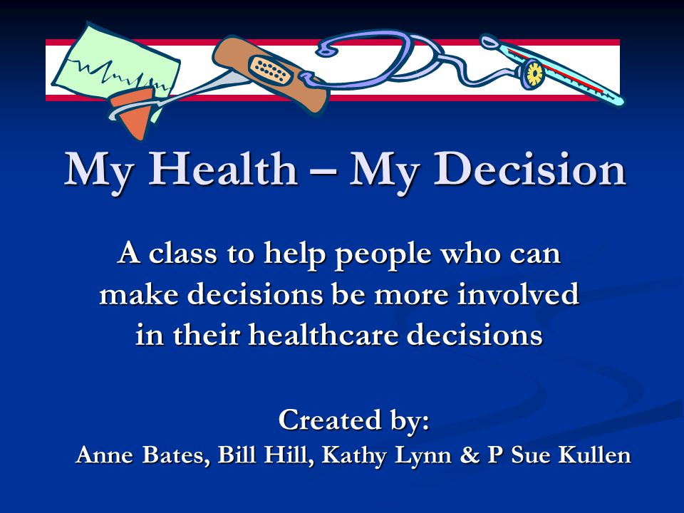 My Health – My Decision A class to help people who can make decisions be more involved in their healthcare decisions Created by: Anne Bates, Bill Hill, Kathy Lynn & P Sue Kullen