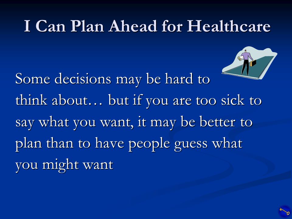 I Can Plan Ahead for Healthcare Some decisions may be hard to think about… but if you are too sick to say what you want, it may be better to plan than to have people guess what you might want