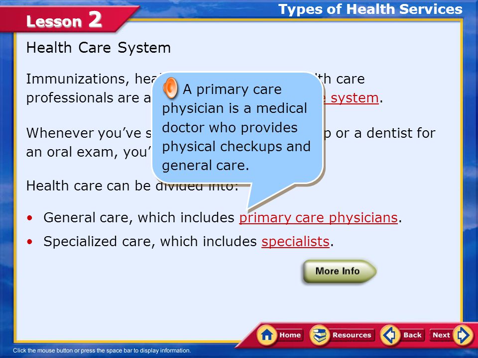 Lesson 2 Immunizations, health screenings, and health care professionals are all a part of the health care system.health care system Whenever you’ve seen a doctor for a checkup or a dentist for an oral exam, you’ve used preventive care.preventive care Health care can be divided into: General care, which includes primary care physicians.primary care physicians Specialized care, which includes specialists.specialists Health Care System Types of Health Services A health care system includes all the medical care available to a nation’s people, the way they receive care, and the method of payment.