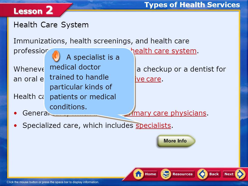 Lesson 2 Immunizations, health screenings, and health care professionals are all a part of the health care system.health care system Whenever you’ve seen a doctor for a checkup or a dentist for an oral exam, you’ve used preventive care.preventive care Health care can be divided into: General care, which includes primary care physicians.primary care physicians Specialized care, which includes specialists.specialists Health Care System Types of Health Services A primary care physician is a medical doctor who provides physical checkups and general care.