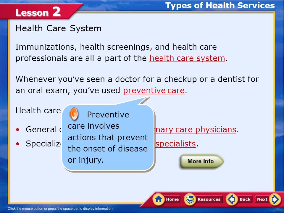 Lesson 2 Immunizations, health screenings, and health care professionals are all a part of the health care system.health care system Whenever you’ve seen a doctor for a checkup or a dentist for an oral exam, you’ve used preventive care.preventive care Health care can be divided into: General care, which includes primary care physicians.primary care physicians Specialized care, which includes specialists.specialists Health Care System Types of Health Services A specialist is a medical doctor trained to handle particular kinds of patients or medical conditions.