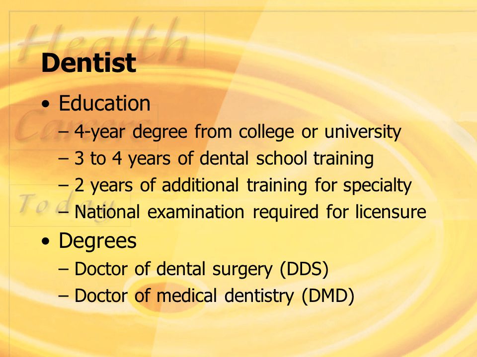 Dentist Education – 4-year degree from college or university – 3 to 4 years of dental school training – 2 years of additional training for specialty – National examination required for licensure Degrees – Doctor of dental surgery (DDS) – Doctor of medical dentistry (DMD)