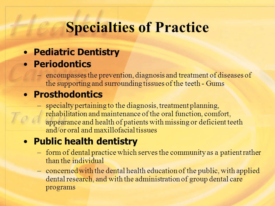 Specialties of Practice Pediatric Dentistry Periodontics –encompasses the prevention, diagnosis and treatment of diseases of the supporting and surrounding tissues of the teeth - Gums Prosthodontics –specialty pertaining to the diagnosis, treatment planning, rehabilitation and maintenance of the oral function, comfort, appearance and health of patients with missing or deficient teeth and/or oral and maxillofacial tissues Public health dentistry –form of dental practice which serves the community as a patient rather than the individual –concerned with the dental health education of the public, with applied dental research, and with the administration of group dental care programs