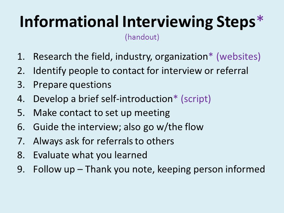 Informational Interviewing Steps* (handout) 1.Research the field, industry, organization* (websites) 2.Identify people to contact for interview or referral 3.Prepare questions 4.Develop a brief self-introduction* (script) 5.Make contact to set up meeting 6.Guide the interview; also go w/the flow 7.Always ask for referrals to others 8.Evaluate what you learned 9.Follow up – Thank you note, keeping person informed