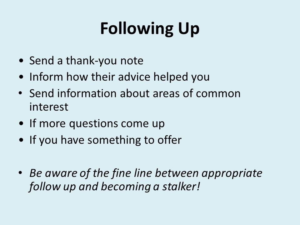 Following Up Send a thank-you note Inform how their advice helped you Send information about areas of common interest If more questions come up If you have something to offer Be aware of the fine line between appropriate follow up and becoming a stalker!