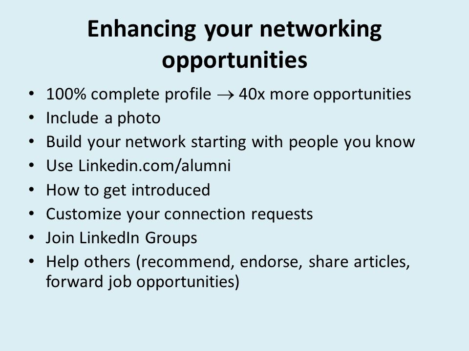 Enhancing your networking opportunities 100% complete profile  40x more opportunities Include a photo Build your network starting with people you know Use Linkedin.com/alumni How to get introduced Customize your connection requests Join LinkedIn Groups Help others (recommend, endorse, share articles, forward job opportunities)