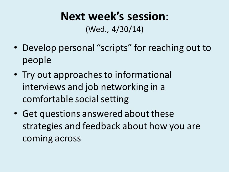 Next week’s session: (Wed., 4/30/14) Develop personal scripts for reaching out to people Try out approaches to informational interviews and job networking in a comfortable social setting Get questions answered about these strategies and feedback about how you are coming across