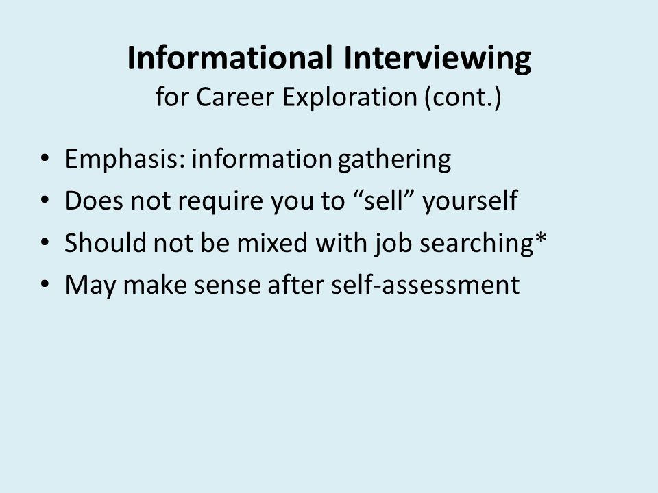 Informational Interviewing for Career Exploration (cont.) Emphasis: information gathering Does not require you to sell yourself Should not be mixed with job searching* May make sense after self-assessment