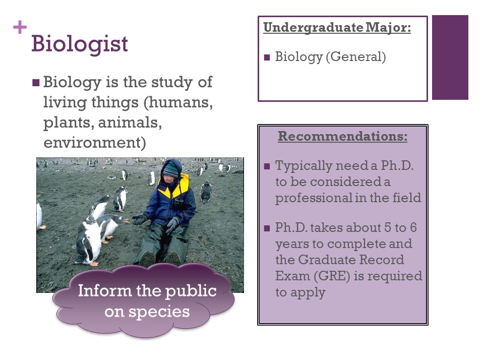 + Biologist Biology is the study of living things (humans, plants, animals, environment) Recommendations: Typically need a Ph.D.