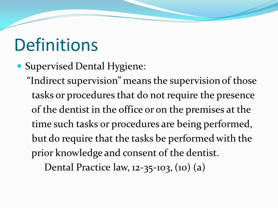 Definitions Supervised Dental Hygiene: Indirect supervision means the supervision of those tasks or procedures that do not require the presence of the dentist in the office or on the premises at the time such tasks or procedures are being performed, but do require that the tasks be performed with the prior knowledge and consent of the dentist.