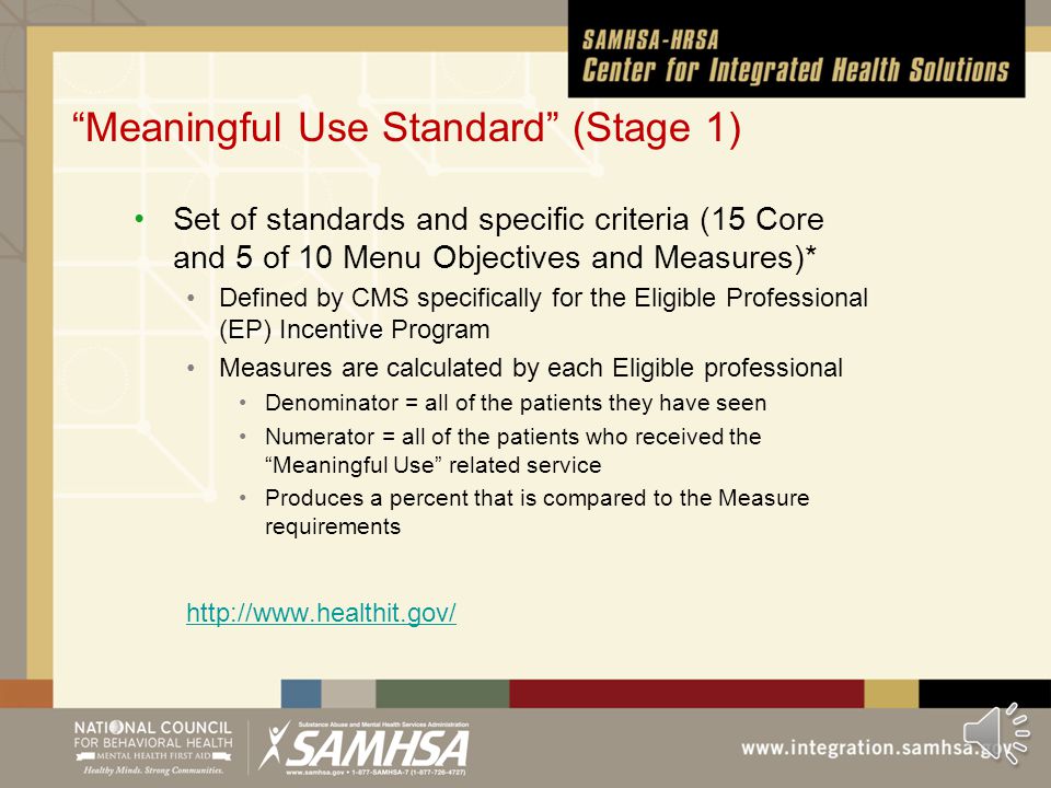 Grant Expectations* SAMHSA expects PBHCI grantees to achieve Meaningful Use Standards, as defined by CMS, by the end of the grant period; to that end, applicants must propose how they will develop and demonstrate the ability to: Submit at least 40% of prescriptions electronically (as allowable given state-specific laws regarding the use of e-prescriptions for controlled substances); Receive structured lab results electronically; Share a standard continuity of care record between behavioral health providers and physical health providers; and Participate in the regional extension center program.