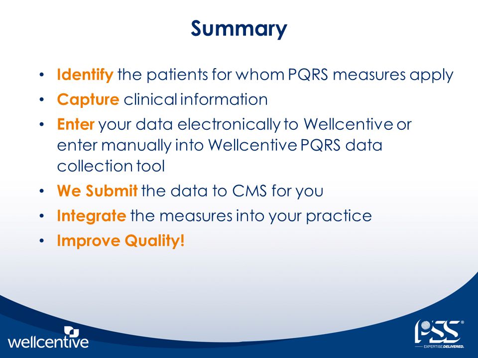 Summary Identify the patients for whom PQRS measures apply Capture clinical information Enter your data electronically to Wellcentive or enter manually into Wellcentive PQRS data collection tool We Submit the data to CMS for you Integrate the measures into your practice Improve Quality!