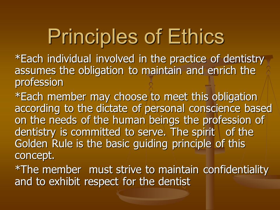Principles of Ethics *Each individual involved in the practice of dentistry assumes the obligation to maintain and enrich the profession *Each member may choose to meet this obligation according to the dictate of personal conscience based on the needs of the human beings the profession of dentistry is committed to serve.