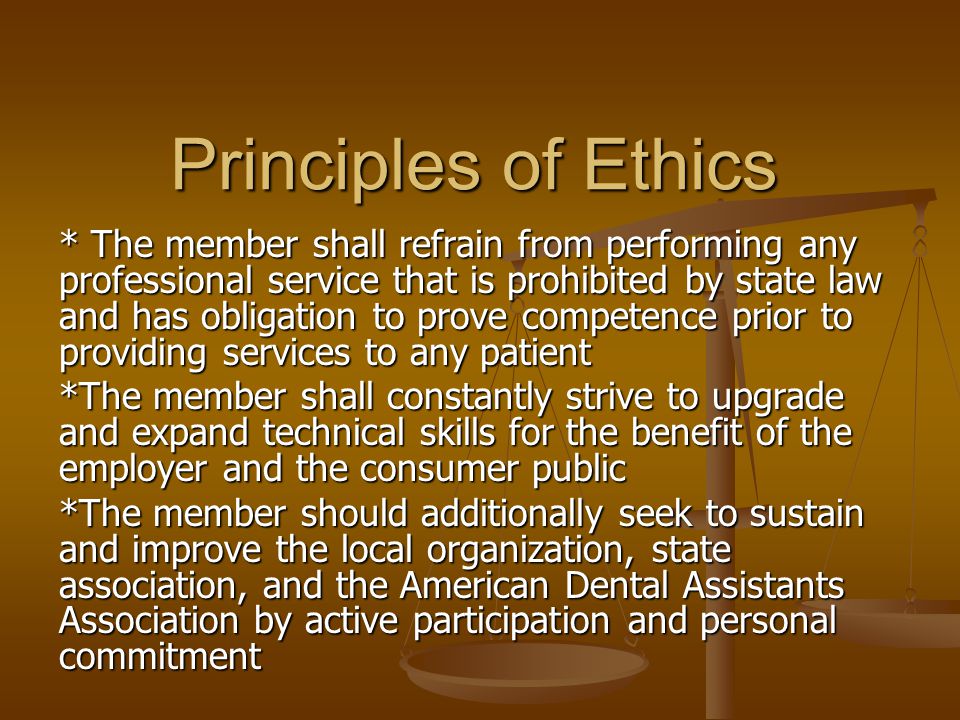 Principles of Ethics * The member shall refrain from performing any professional service that is prohibited by state law and has obligation to prove competence prior to providing services to any patient *The member shall constantly strive to upgrade and expand technical skills for the benefit of the employer and the consumer public *The member should additionally seek to sustain and improve the local organization, state association, and the American Dental Assistants Association by active participation and personal commitment