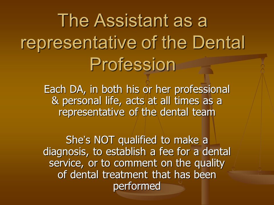 The Assistant as a representative of the Dental Profession Each DA, in both his or her professional & personal life, acts at all times as a representative of the dental team She ’ s NOT qualified to make a diagnosis, to establish a fee for a dental service, or to comment on the quality of dental treatment that has been performed