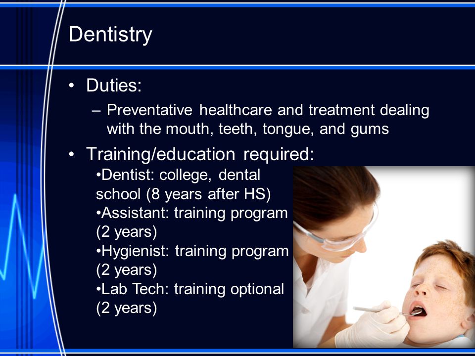 Dentistry Duties: –Preventative healthcare and treatment dealing with the mouth, teeth, tongue, and gums Training/education required: Dentist: college, dental school (8 years after HS) Assistant: training program (2 years) Hygienist: training program (2 years) Lab Tech: training optional (2 years)