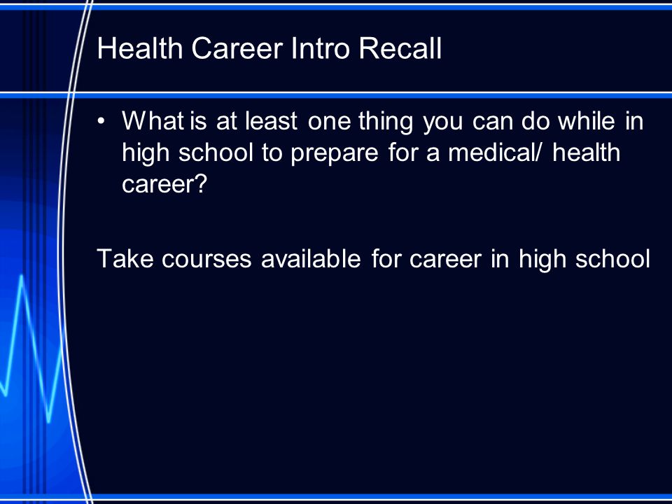 Health Career Intro Recall What is at least one thing you can do while in high school to prepare for a medical/ health career.