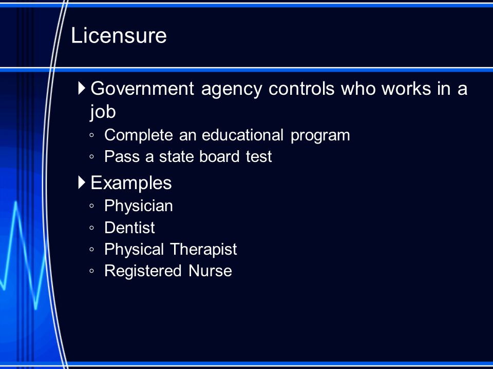  Government agency controls who works in a job ◦ Complete an educational program ◦ Pass a state board test  Examples ◦ Physician ◦ Dentist ◦ Physical Therapist ◦ Registered Nurse Licensure