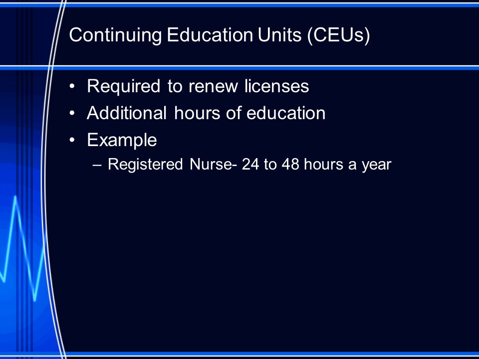 Required to renew licenses Additional hours of education Example –Registered Nurse- 24 to 48 hours a year Continuing Education Units (CEUs)