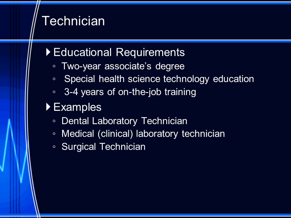  Educational Requirements ◦ Two-year associate’s degree ◦ Special health science technology education ◦ 3-4 years of on-the-job training  Examples ◦ Dental Laboratory Technician ◦ Medical (clinical) laboratory technician ◦ Surgical Technician Technician