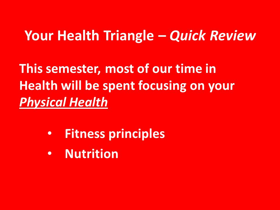 Your Health Triangle – Quick Review This semester, most of our time in Health will be spent focusing on your Physical Health Fitness principles Nutrition
