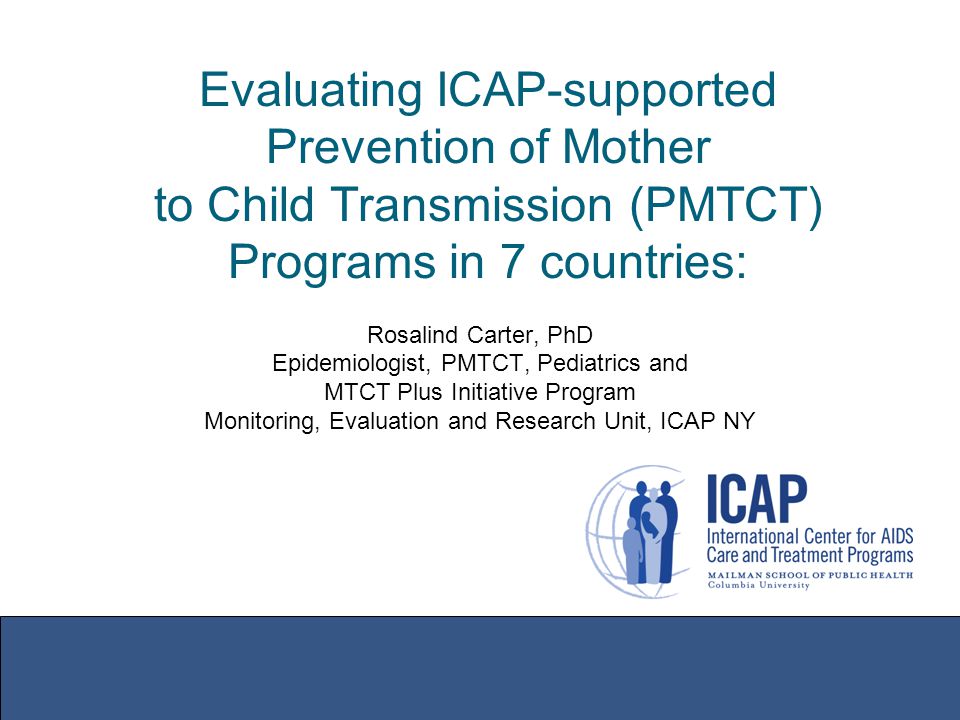 Evaluating ICAP-supported Prevention of Mother to Child Transmission (PMTCT) Programs in 7 countries: Rosalind Carter, PhD Epidemiologist, PMTCT, Pediatrics and MTCT Plus Initiative Program Monitoring, Evaluation and Research Unit, ICAP NY