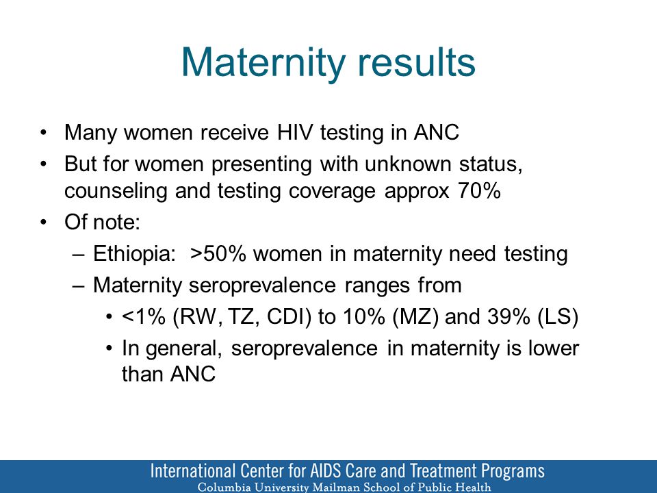 Maternity results Many women receive HIV testing in ANC But for women presenting with unknown status, counseling and testing coverage approx 70% Of note: –Ethiopia: >50% women in maternity need testing –Maternity seroprevalence ranges from <1% (RW, TZ, CDI) to 10% (MZ) and 39% (LS) In general, seroprevalence in maternity is lower than ANC