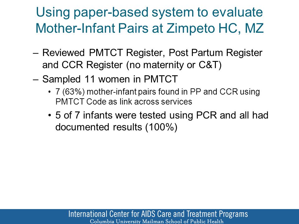 Using paper-based system to evaluate Mother-Infant Pairs at Zimpeto HC, MZ –Reviewed PMTCT Register, Post Partum Register and CCR Register (no maternity or C&T) –Sampled 11 women in PMTCT 7 (63%) mother-infant pairs found in PP and CCR using PMTCT Code as link across services 5 of 7 infants were tested using PCR and all had documented results (100%)