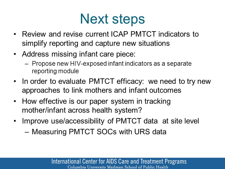 Next steps Review and revise current ICAP PMTCT indicators to simplify reporting and capture new situations Address missing infant care piece: –Propose new HIV-exposed infant indicators as a separate reporting module In order to evaluate PMTCT efficacy: we need to try new approaches to link mothers and infant outcomes How effective is our paper system in tracking mother/infant across health system.