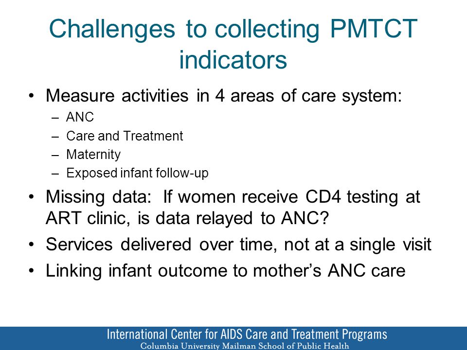 Challenges to collecting PMTCT indicators Measure activities in 4 areas of care system: –ANC –Care and Treatment –Maternity –Exposed infant follow-up Missing data: If women receive CD4 testing at ART clinic, is data relayed to ANC.