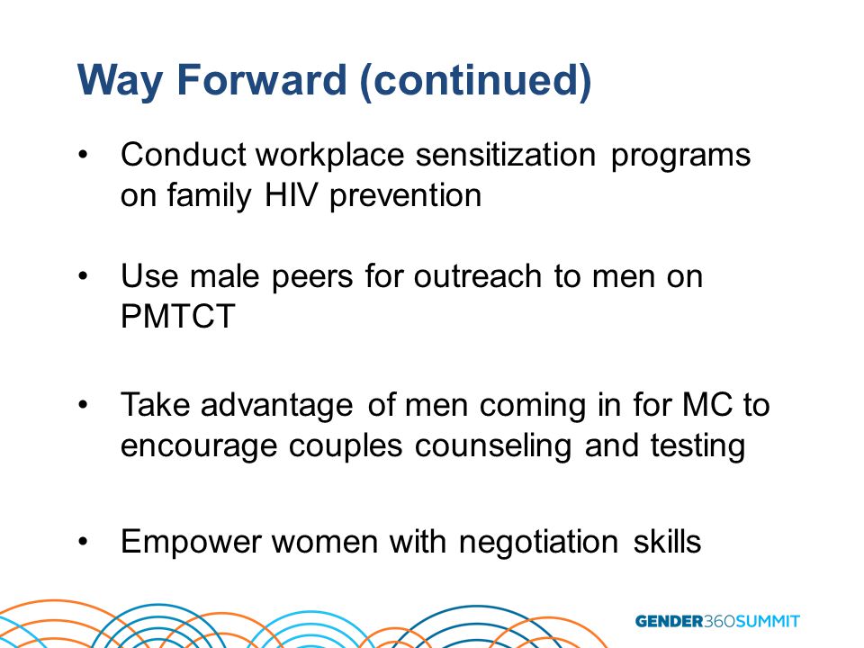 Way Forward (continued) Conduct workplace sensitization programs on family HIV prevention Use male peers for outreach to men on PMTCT Take advantage of men coming in for MC to encourage couples counseling and testing Empower women with negotiation skills