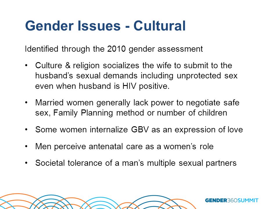 Gender Issues - Cultural Identified through the 2010 gender assessment Culture & religion socializes the wife to submit to the husband’s sexual demands including unprotected sex even when husband is HIV positive.