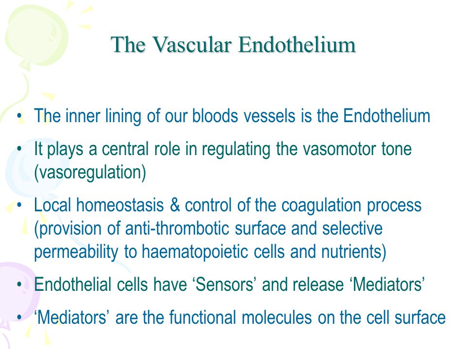 The inner lining of our bloods vessels is the Endothelium It plays a central role in regulating the vasomotor tone (vasoregulation) Local homeostasis & control of the coagulation process (provision of anti-thrombotic surface and selective permeability to haematopoietic cells and nutrients) Endothelial cells have ‘Sensors’ and release ‘Mediators’ ‘Mediators’ are the functional molecules on the cell surface The Vascular Endothelium