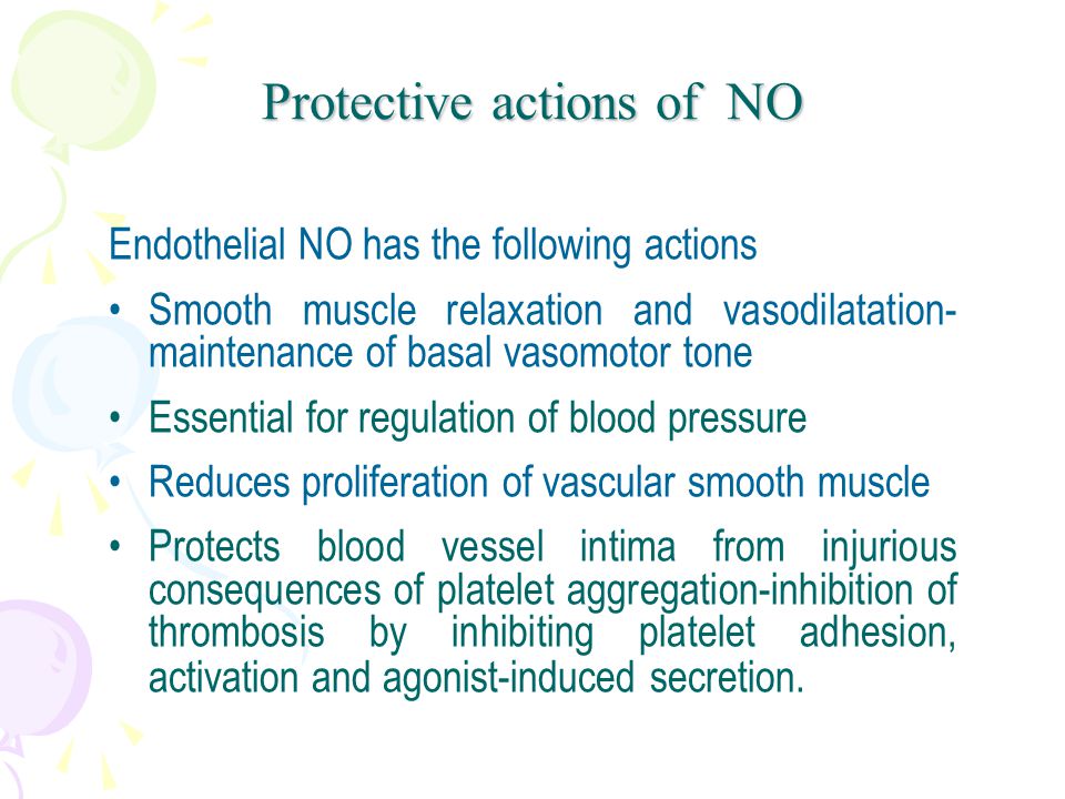 Endothelial NO has the following actions Smooth muscle relaxation and vasodilatation- maintenance of basal vasomotor tone Essential for regulation of blood pressure Reduces proliferation of vascular smooth muscle Protects blood vessel intima from injurious consequences of platelet aggregation-inhibition of thrombosis by inhibiting platelet adhesion, activation and agonist-induced secretion.