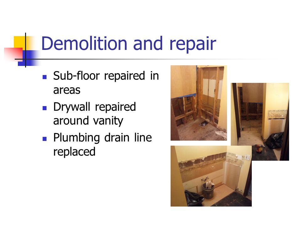 Demolition and repair Sub-floor repaired in areas Drywall repaired around vanity Plumbing drain line replaced